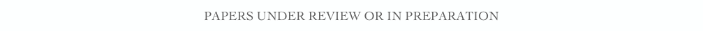 PAPERS UNDER REVIEW OR IN PREPARATION